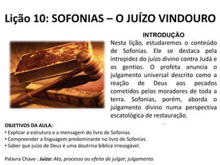 Lição 10: SOFONIAS – O JUÍZO VINDOURO
INTRODUÇÃO

Nesta lição, estudaremos o conteúdo
de Sofonias. Ele se destaca pela
intrepidez do juízo divino contra Judá e
os gentios. O profeta anuncia o
julgamento universal descrito como a
reação de Deus aos pecados
cometidos pelos moradores de toda a
terra. Sofonias, porém, aborda o
julgamento divino numa perspectiva
escatológica de restauração.
OBJETIVOS DA AULA:
• Explicar a estrutura e a mensagem do livro de Sofonias.
• Compreender a linguagem predominante no livro de Sofonias.
• Saber que juízo de Deus é uma doutrina bíblica irrevogável.

Palavra Chave : Juízo: Ato, processo ou efeito de julgar; julgamento.

.

 