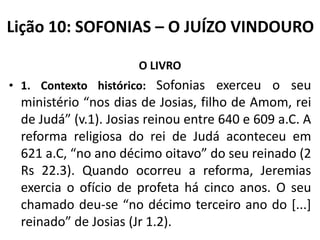 Lição 10: SOFONIAS – O JUÍZO VINDOURO
O LIVRO
• 1. Contexto histórico: Sofonias exerceu o seu

ministério “nos dias de Josias, filho de Amom, rei
de Judá” (v.1). Josias reinou entre 640 e 609 a.C. A
reforma religiosa do rei de Judá aconteceu em
621 a.C, “no ano décimo oitavo” do seu reinado (2
Rs 22.3). Quando ocorreu a reforma, Jeremias
exercia o ofício de profeta há cinco anos. O seu
chamado deu-se “no décimo terceiro ano do [...]
reinado” de Josias (Jr 1.2).

 