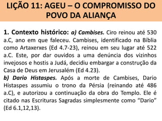 LIÇÃO 11: AGEU – O COMPROMISSO DO
Lição 10: SOFONIAS –ALIANÇA VINDOURO
POVO DA O JUÍZO
1. Contexto histórico: a) Cambises. Ciro reinou até 530
a.C, ano em que faleceu. Cambises, identificado na Bíblia
como Artaxerxes (Ed 4.7-23), reinou em seu lugar até 522
a.C. Este, por dar ouvidos a uma denúncia dos vizinhos
invejosos e hostis a Judá, decidiu embargar a construção da
Casa de Deus em Jerusalém (Ed 4.23).
b) Dario Histaspes. Após a morte de Cambises, Dario
Histaspes assumiu o trono da Pérsia (reinando até 486
a.C), e autorizou a continuação da obra do Templo. Ele é
citado nas Escrituras Sagradas simplesmente como “Dario”
(Ed 6.1,12,13).

 