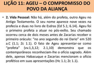 LIÇÃO 11: AGEU – O COMPROMISSO DO
Lição 10: SOFONIAS –ALIANÇA VINDOURO
POVO DA O JUÍZO
• 2. Vida Pessoal: Não há, além do profeta, outro Ageu no
Antigo Testamento. O seu nome aparece nove vezes na
profecia e duas no livro de Esdras (Ed 5.1; 6.14). Ageu foi
o primeiro profeta a atuar no pós-exílio. Seu chamado
ocorreu cerca de dois meses antes de Zacarias receber o
primeiro oráculo: “no ano segundo do rei Dario” em 520
a.C (1.1; Zc 1.1). O fato de Ageu apresentar-se como
“profeta” (vv.1,3,12; 2.1,10) demonstra que os
contemporâneos reconheciam-lhe o ofício sagrado. Além
dele, apenas Habacuque e Zacarias mencionam o ofício
profético em suas apresentações (Hc 1.1; Zc 1.1).

 