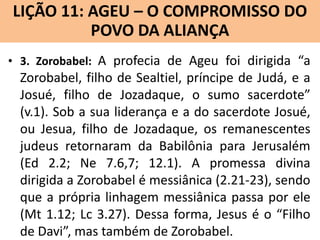 LIÇÃO 11: AGEU – O COMPROMISSO DO
Lição 10: SOFONIAS –ALIANÇA VINDOURO
POVO DA O JUÍZO
• 3. Zorobabel: A profecia de Ageu foi dirigida “a

Zorobabel, filho de Sealtiel, príncipe de Judá, e a
Josué, filho de Jozadaque, o sumo sacerdote”
(v.1). Sob a sua liderança e a do sacerdote Josué,
ou Jesua, filho de Jozadaque, os remanescentes
judeus retornaram da Babilônia para Jerusalém
(Ed 2.2; Ne 7.6,7; 12.1). A promessa divina
dirigida a Zorobabel é messiânica (2.21-23), sendo
que a própria linhagem messiânica passa por ele
(Mt 1.12; Lc 3.27). Dessa forma, Jesus é o “Filho
de Davi”, mas também de Zorobabel.

 