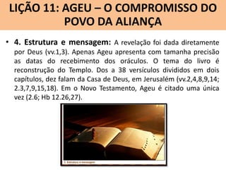 LIÇÃO 11: AGEU – O COMPROMISSO DO
Lição 10: SOFONIAS –ALIANÇA VINDOURO
POVO DA O JUÍZO
• 4. Estrutura e mensagem: A revelação foi dada diretamente
por Deus (vv.1,3). Apenas Ageu apresenta com tamanha precisão
as datas do recebimento dos oráculos. O tema do livro é
reconstrução do Templo. Dos a 38 versículos divididos em dois
capítulos, dez falam da Casa de Deus, em Jerusalém (vv.2,4,8,9,14;
2.3,7,9,15,18). Em o Novo Testamento, Ageu é citado uma única
vez (2.6; Hb 12.26,27).

 