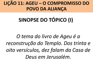 LIÇÃO 11: AGEU – O COMPROMISSO DO
Lição 10: SOFONIAS –ALIANÇA VINDOURO
POVO DA O JUÍZO

SINOPSE DO TÓPICO (I)
O tema do livro de Ageu é a
reconstrução do Templo. Dos trinta e
oito versículos, dez falam da Casa de
Deus em Jerusalém.

 