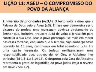LIÇÃO 11: AGEU – O COMPROMISSO DO
Lição 10: SOFONIAS –ALIANÇA VINDOURO
POVO DA O JUÍZO
2. Inversão de prioridades (vv.3,4). O texto volta a dizer que a
Palavra de Deus veio a Ageu (v.3). Ênfase que demonstra ser o
discurso do profeta uma mensagem advinda diretamente do
Senhor que, inclusive, trouxera Judá de volta a Jerusalém para
construir a sua Casa. Mas o povo preocupou-se mais em morar
nas casas forradas, enquanto que o Templo, cujo embargo havia
ocorrido há 15 anos, continuava em total abandono (v.4). Era
uma opção insensata. Os judeus negligenciaram uma
responsabilidade que, através do rei Ciro, o Altíssimo lhes
atribuíra (Ed 1.8-11; 5.14-16). O desprezo pela Casa do Altíssimo
representa o gesto de ingratidão do povo judeu (veja o reverso
em Davi: 2 Sm 7.2).

 
