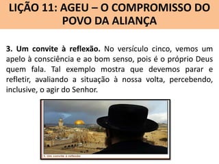 LIÇÃO 11: AGEU – O COMPROMISSO DO
Lição 10: SOFONIAS –ALIANÇA VINDOURO
POVO DA O JUÍZO
3. Um convite à reflexão. No versículo cinco, vemos um
apelo à consciência e ao bom senso, pois é o próprio Deus
quem fala. Tal exemplo mostra que devemos parar e
refletir, avaliando a situação à nossa volta, percebendo,
inclusive, o agir do Senhor.

 