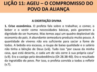 LIÇÃO 11: AGEU – O COMPROMISSO DO
Lição 10: SOFONIAS –ALIANÇA VINDOURO
POVO DA O JUÍZO
A EXORTAÇÃO DIVINA
1. Crise econômica. O profeta fala sobre o trabalhar, o comer, o
beber e o vestir como necessidades básicas, pois garantem a
dignidade do ser humano. Mas temos aqui um quadro deplorável da
economia do país. A abundante semeadura produzia muito pouco. A
quantidade de víveres não era suficiente para saciar a fome de
todos. A bebida era escassa, a roupa de baixa qualidade e o salário
não tinha a bênção de Deus (v.6). Tudo isso “por causa da minha
casa, que está deserta, e cada um de vós corre à sua própria casa”
(v.9). Era o castigo pela desobediência (Dt 28.38-40). Era o resultado
da ingratidão do povo. Por isso, o profeta convida a todos a refletir
(v.7).

 