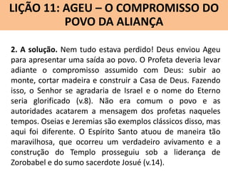 LIÇÃO 11: AGEU – O COMPROMISSO DO
Lição 10: SOFONIAS –ALIANÇA VINDOURO
POVO DA O JUÍZO
2. A solução. Nem tudo estava perdido! Deus enviou Ageu
para apresentar uma saída ao povo. O Profeta deveria levar
adiante o compromisso assumido com Deus: subir ao
monte, cortar madeira e construir a Casa de Deus. Fazendo
isso, o Senhor se agradaria de Israel e o nome do Eterno
seria glorificado (v.8). Não era comum o povo e as
autoridades acatarem a mensagem dos profetas naqueles
tempos. Oseias e Jeremias são exemplos clássicos disso, mas
aqui foi diferente. O Espírito Santo atuou de maneira tão
maravilhosa, que ocorreu um verdadeiro avivamento e a
construção do Templo prosseguiu sob a liderança de
Zorobabel e do sumo sacerdote Josué (v.14).

 