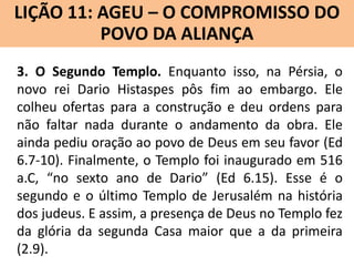 LIÇÃO 11: AGEU – O COMPROMISSO DO
Lição 10: SOFONIAS –ALIANÇA VINDOURO
POVO DA O JUÍZO
3. O Segundo Templo. Enquanto isso, na Pérsia, o
novo rei Dario Histaspes pôs fim ao embargo. Ele
colheu ofertas para a construção e deu ordens para
não faltar nada durante o andamento da obra. Ele
ainda pediu oração ao povo de Deus em seu favor (Ed
6.7-10). Finalmente, o Templo foi inaugurado em 516
a.C, “no sexto ano de Dario” (Ed 6.15). Esse é o
segundo e o último Templo de Jerusalém na história
dos judeus. E assim, a presença de Deus no Templo fez
da glória da segunda Casa maior que a da primeira
(2.9).

 
