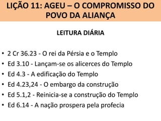 LIÇÃO 11: AGEU – O COMPROMISSO DO
Lição 10: SOFONIAS –ALIANÇA VINDOURO
POVO DA O JUÍZO
LEITURA DIÁRIA

•
•
•
•
•
•

2 Cr 36.23 - O rei da Pérsia e o Templo
Ed 3.10 - Lançam-se os alicerces do Templo
Ed 4.3 - A edificação do Templo
Ed 4.23,24 - O embargo da construção
Ed 5.1,2 - Reinicia-se a construção do Templo
Ed 6.14 - A nação prospera pela profecia

 