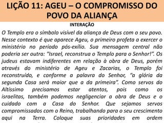 LIÇÃO 11: AGEU – O COMPROMISSO DO
Lição 10: SOFONIAS –ALIANÇA VINDOURO
POVO DA O JUÍZO
INTERAÇÃO

O Templo era o símbolo visível da aliança de Deus com o seu povo.
Nesse contexto é que aparece Ageu, o primeiro profeta a exercer o
ministério no período pós-exílio. Sua mensagem central não
poderia ser outra: “Israel, reconstrua o Templo para o Senhor!”. Os
judeus estavam indiferentes em relação à obra de Deus, porém
através do ministério de Ageu e Zacarias, o Templo foi
reconstruído, e conforme a palavra do Senhor, “a glória da
segunda Casa será maior que a da primeira”. Como servos do
Altíssimo precisamos estar atentos, pois como os
israelitas, também podemos negligenciar a obra de Deus e o
cuidado com a Casa do Senhor. Que sejamos servos
compromissados com o Reino, trabalhando para o seu crescimento
aqui na Terra. Coloque suas prioridades em ordem

 