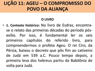 LIÇÃO 11: AGEU – O COMPROMISSO DO
Lição 10: SOFONIAS –ALIANÇA VINDOURO
POVO DA O JUÍZO
O LIVRO
• 1. Contexto histórico: No livro de Esdras, encontra-

se o relato das primeiras décadas do período pósexílio. Por isso, é fundamental ler os seis
primeiros capítulos do referido livro, para
compreendermos o profeta Ageu. O rei Ciro, da
Pérsia, baixou o decreto que pôs fim ao cativeiro
de Judá em 539 a.C. Pouco tempo depois, a
primeira leva dos hebreus partiu da Babilônia de
volta para Judá.

 