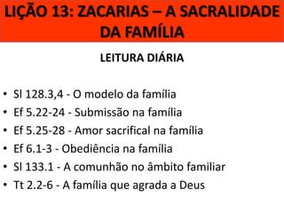 LIÇÃO 13: ZACARIAS – A SACRALIDADE
DA FAMÍLIA
LEITURA DIÁRIA

•
•
•
•
•
•

Sl 128.3,4 - O modelo da família
Ef 5.22-24 - Submissão na família
Ef 5.25-28 - Amor sacrifical na família
Ef 6.1-3 - Obediência na família
Sl 133.1 - A comunhão no âmbito familiar
Tt 2.2-6 - A família que agrada a Deus

 