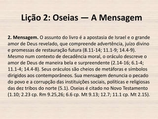 Lição 2: Oseias — A Mensagem
2. Mensagem. O assunto do livro é a apostasia de Israel e o grande
amor de Deus revelado, que compreende advertência, juízo divino
e promessas de restauração futura (8.11-14; 11.1-9; 14.4-9).
Mesmo num contexto de decadência moral, o oráculo descreve o
amor de Deus de maneira bela e surpreendente (2.14-16; 6.1-4;
11.1-4; 14.4-8). Seus oráculos são cheios de metáforas e símbolos
dirigidos aos contemporâneos. Sua mensagem denuncia o pecado
do povo e a corrupção das instituições sociais, políticas e religiosas
das dez tribos do norte (5.1). Oseias é citado no Novo Testamento
(1.10; 2.23 cp. Rm 9.25,26; 6.6 cp. Mt 9.13; 12.7; 11.1 cp. Mt 2.15).

 
