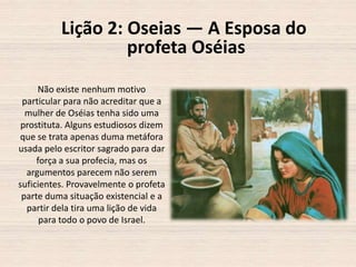 Lição 2: Oseias — A Esposa do
profeta Oséias
Não existe nenhum motivo
particular para não acreditar que a
mulher de Oséias tenha sido uma
prostituta. Alguns estudiosos dizem
que se trata apenas duma metáfora
usada pelo escritor sagrado para dar
força a sua profecia, mas os
argumentos parecem não serem
suficientes. Provavelmente o profeta
parte duma situação existencial e a
partir dela tira uma lição de vida
para todo o povo de Israel.

 
