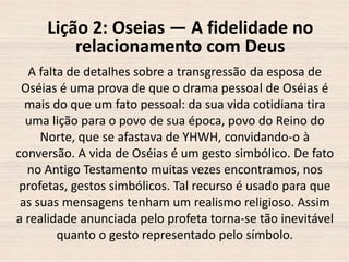 Lição 2: Oseias — A fidelidade no
relacionamento com Deus
A falta de detalhes sobre a transgressão da esposa de
Oséias é uma prova de que o drama pessoal de Oséias é
mais do que um fato pessoal: da sua vida cotidiana tira
uma lição para o povo de sua época, povo do Reino do
Norte, que se afastava de YHWH, convidando-o à
conversão. A vida de Oséias é um gesto simbólico. De fato
no Antigo Testamento muitas vezes encontramos, nos
profetas, gestos simbólicos. Tal recurso é usado para que
as suas mensagens tenham um realismo religioso. Assim
a realidade anunciada pelo profeta torna-se tão inevitável
quanto o gesto representado pelo símbolo.

 