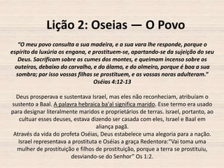 Lição 2: Oseias — O Povo
“O meu povo consulta a sua madeira, e a sua vara lhe responde, porque o
espírito da luxúria os engana, e prostituem-se, apartando-se da sujeição do seu
Deus. Sacrificam sobre os cumes dos montes, e queimam incenso sobre os
outeiros, debaixo do carvalho, e do álamo, e do olmeiro, porque é boa a sua
sombra; por isso vossas filhas se prostituem, e as vossas noras adulteram.”
Oséias 4:12-13
Deus prosperava e sustentava Israel, mas eles não reconheciam, atribuíam o
sustento a Baal. A palavra hebraica ba'al significa marido. Esse termo era usado
para designar literalmente maridos e proprietários de terras. Israel, portanto, ao
cultuar esses deuses, estava dizendo ser casada com eles, Israel e Baal em
aliança pagã.
Através da vida do profeta Oséias, Deus estabelece uma alegoria para a nação.
Israel representava a prostituta e Oséias a graça Redentora:“Vai toma uma
mulher de prostituição e filhos de prostituição, porque a terra se prostituiu,
desviando-se do Senhor” Os 1:2.

 