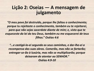 Lição 2: Oseias — A mensagem de
julgamento
“O meu povo foi destruído, porque lhe faltou o conhecimento;
porque tu rejeitaste o conhecimento, também eu te rejeitarei,
para que não sejas sacerdote diante de mim; e, visto que te
esqueceste da lei do teu Deus, também eu me esquecerei de teus
filhos.” Oséias 4:6
“...e castigá-lo-ei segundo os seus caminhos, e dar-lhe-ei a
recompensa das suas obras. Comerão, mas não se fartarão;
entregar-se-ão à luxúria, mas não se multiplicarão; porque
deixaram de atentar ao SENHOR.”
Oséias 4:9-10

 