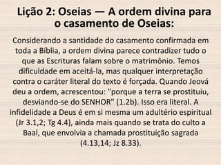 Lição 2: Oseias — A ordem divina para
o casamento de Oseias:
Considerando a santidade do casamento confirmada em
toda a Bíblia, a ordem divina parece contradizer tudo o
que as Escrituras falam sobre o matrimônio. Temos
dificuldade em aceitá-la, mas qualquer interpretação
contra o caráter literal do texto é forçada. Quando Jeová
deu a ordem, acrescentou: "porque a terra se prostituiu,
desviando-se do SENHOR" (1.2b). Isso era literal. A
infidelidade a Deus é em si mesma um adultério espiritual
(Jr 3.1,2; Tg 4.4), ainda mais quando se trata do culto a
Baal, que envolvia a chamada prostituição sagrada
(4.13,14; Jz 8.33).

 