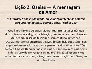 Lição 2: Oseias — A mensagem
de Amor
“Eu sararei a sua infidelidade, eu voluntariamente os amarei;

porque a minha ira se apartou deles.” Oséias 14:4
Que linda história de amor! Gomer representa todos nós que
desconhecendo a alegria da Salvação, nos voltamos para deuses e
deuses em busca de felicidade, sem contudo, obter paz.
Oséias, representa Cristo que através do sacrifício expiatório, nos
resgatou do mercado de escravos para uma vida abundante. “Bem
como o filho do Homem não veio para ser servido, mas para servir
e dar a sua vida em resgate de muitos” Mt 20:28 Quando nos
voltamos para esse amor, aliançamos nosso coração com Deus, em
vínculo eterno.

 