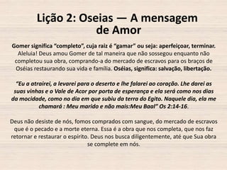 Lição 2: Oseias — A mensagem
de Amor
Gomer significa “completo”, cuja raiz é “gamar” ou seja: aperfeiçoar, terminar.
Aleluia! Deus amou Gomer de tal maneira que não sossegou enquanto não
completou sua obra, comprando-a do mercado de escravos para os braços de
Oséias restaurando sua vida e família. Oséias, significa: salvação, libertação.
“Eu a atrairei, a levarei para o deserto e lhe falarei ao coração. Lhe darei as
suas vinhas e o Vale de Acor por porta de esperança e ela será como nos dias
da mocidade, como no dia em que subiu da terra do Egito. Naquele dia, ela me
chamará : Meu marido e não mais:Meu Baal” Os 2:14-16.
Deus não desiste de nós, fomos comprados com sangue, do mercado de escravos
que é o pecado e a morte eterna. Essa é a obra que nos completa, que nos faz
retornar e restaurar o espírito. Deus nos busca diligentemente, até que Sua obra
se complete em nós.

 