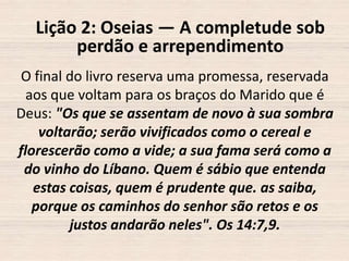 Lição 2: Oseias — A completude sob
perdão e arrependimento
O final do livro reserva uma promessa, reservada
aos que voltam para os braços do Marido que é
Deus: "Os que se assentam de novo à sua sombra
voltarão; serão vivificados como o cereal e
florescerão como a vide; a sua fama será como a
do vinho do Líbano. Quem é sábio que entenda
estas coisas, quem é prudente que. as saiba,
porque os caminhos do senhor são retos e os
justos andarão neles". Os 14:7,9.

 