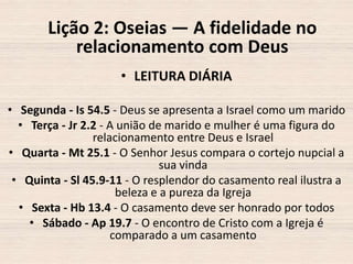 Lição 2: Oseias — A fidelidade no
relacionamento com Deus
• LEITURA DIÁRIA
• Segunda - Is 54.5 - Deus se apresenta a Israel como um marido
• Terça - Jr 2.2 - A união de marido e mulher é uma figura do
relacionamento entre Deus e Israel
• Quarta - Mt 25.1 - O Senhor Jesus compara o cortejo nupcial a
sua vinda
• Quinta - Sl 45.9-11 - O resplendor do casamento real ilustra a
beleza e a pureza da Igreja
• Sexta - Hb 13.4 - O casamento deve ser honrado por todos
• Sábado - Ap 19.7 - O encontro de Cristo com a Igreja é
comparado a um casamento

 