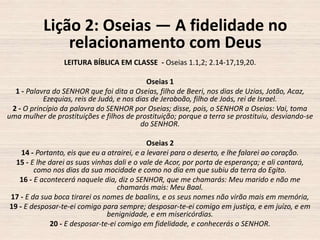 Lição 2: Oseias — A fidelidade no
relacionamento com Deus
LEITURA BÍBLICA EM CLASSE - Oseias 1.1,2; 2.14-17,19,20.
Oseias 1
1 - Palavra do SENHOR que foi dita a Oseias, filho de Beeri, nos dias de Uzias, Jotão, Acaz,
Ezequias, reis de Judá, e nos dias de Jeroboão, filho de Joás, rei de Israel.
2 - O princípio da palavra do SENHOR por Oseias; disse, pois, o SENHOR a Oseias: Vai, toma
uma mulher de prostituições e filhos de prostituição; porque a terra se prostituiu, desviando-se
do SENHOR.
Oseias 2
14 - Portanto, eis que eu a atrairei, e a levarei para o deserto, e lhe falarei ao coração.
15 - E lhe darei as suas vinhas dali e o vale de Acor, por porta de esperança; e ali cantará,
como nos dias da sua mocidade e como no dia em que subiu da terra do Egito.
16 - E acontecerá naquele dia, diz o SENHOR, que me chamarás: Meu marido e não me
chamarás mais: Meu Baal.
17 - E da sua boca tirarei os nomes de baalins, e os seus nomes não virão mais em memória,
19 - E desposar-te-ei comigo para sempre; desposar-te-ei comigo em justiça, e em juízo, e em
benignidade, e em misericórdias.
20 - E desposar-te-ei comigo em fidelidade, e conhecerás o SENHOR.

 