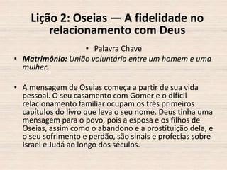 Lição 2: Oseias — A fidelidade no
relacionamento com Deus
• Palavra Chave
• Matrimônio: União voluntária entre um homem e uma
mulher.

• A mensagem de Oseias começa a partir de sua vida
pessoal. O seu casamento com Gomer e o difícil
relacionamento familiar ocupam os três primeiros
capítulos do livro que leva o seu nome. Deus tinha uma
mensagem para o povo, pois a esposa e os filhos de
Oseias, assim como o abandono e a prostituição dela, e
o seu sofrimento e perdão, são sinais e profecias sobre
Israel e Judá ao longo dos séculos.

 