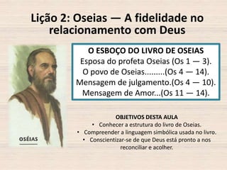 Lição 2: Oseias — A fidelidade no
relacionamento com Deus
O ESBOÇO DO LIVRO DE OSEIAS
Esposa do profeta Oseias (Os 1 — 3).
O povo de Oseias.........(Os 4 — 14).
Mensagem de julgamento.(Os 4 — 10).
Mensagem de Amor...(Os 11 — 14).
OBJETIVOS DESTA AULA
• Conhecer a estrutura do livro de Oseias.
• Compreender a linguagem simbólica usada no livro.
• Conscientizar-se de que Deus está pronto a nos
reconciliar e acolher.

 