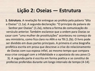 Lição 2: Oseias — Estrutura
1. Estrutura. A revelação foi entregue ao profeta pela palavra “dita
a Oseias” (1.1a). A segunda declaração: “O princípio da palavra do
Senhor por Oseias” (1.2a), reitera a forma de comunicação do
versículo anterior. Também esclarece que a ordem para Oseias se
casar com “uma mulher de prostituições” aconteceu no começo do
seu ministério, como fica claro na ARA e na TB (1.2b). O livro pode
ser dividido em duas partes principais. A primeira é uma biografia
profética escrita em prosa que descreve a crise do relacionamento
de Oseias com sua esposa infiel, ao mesmo tempo que compara
essa crise conjugal com a infidelidade e a apostasia do seu povo (13). A segunda parte é escrita em forma poética e se constitui de
profecias proferidas durante um longo intervalo de tempo (4-14).

 