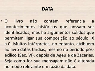 DATA
• O livro não contém referencia a
acontecimentos históricos que possam ser
identificados, mas há argumentos sólidos que
permitem ligar sua composição ao século IX
a.C. Muitos intérpretes, no entanto, atribuem
ao livro datas tardias, mesmo no período pósexílico (Sec. VI), depois de Ageu e de Zacarias.
Seja como for sua mensagem não é alterada
no modo relevante em razão da data.

 