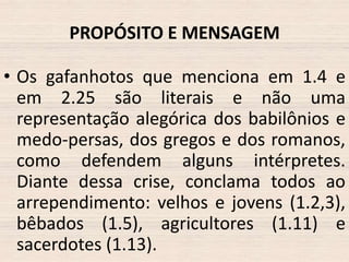 PROPÓSITO E MENSAGEM
• Os gafanhotos que menciona em 1.4 e
em 2.25 são literais e não uma
representação alegórica dos babilônios e
medo-persas, dos gregos e dos romanos,
como defendem alguns intérpretes.
Diante dessa crise, conclama todos ao
arrependimento: velhos e jovens (1.2,3),
bêbados (1.5), agricultores (1.11) e
sacerdotes (1.13).

 