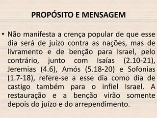 PROPÓSITO E MENSAGEM
• Não manifesta a crença popular de que esse
dia será de juízo contra as nações, mas de
livramento e de benção para Israel, pelo
contrário, junto com Isaías (2.10-21),
Jeremias (4.6), Amós (5.18-20) e Sofonias
(1.7-18), refere-se a esse dia como dia de
castigo também para o infiel Israel. A
restauração e a benção virão somente
depois do juízo e do arrependimento.

 