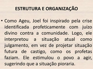 ESTRUTURA E ORGANIZAÇÃO
• Como Ageu, Joel foi inspirado pela crise
identificada profeticamente com juízo
divino contra a comunidade. Logo, ele
interpretou a situação atual como
julgamento, em vez de projetar situação
futura de castigo, como os profetas
faziam. Ele estimulou o povo a agir,
sugerindo que a situação pioraria.

 