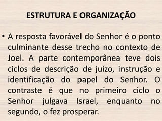 ESTRUTURA E ORGANIZAÇÃO
• A resposta favorável do Senhor é o ponto
culminante desse trecho no contexto de
Joel. A parte contemporânea teve dois
ciclos de descrição de juízo, instrução e
identificação do papel do Senhor. O
contraste é que no primeiro ciclo o
Senhor julgava Israel, enquanto no
segundo, o fez prosperar.

 