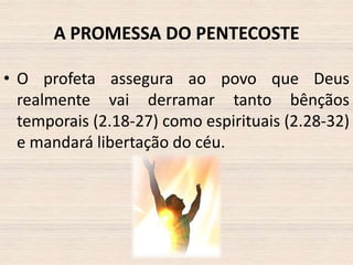 A PROMESSA DO PENTECOSTE
• O profeta assegura ao povo que Deus
realmente vai derramar tanto bênçãos
temporais (2.18-27) como espirituais (2.28-32)
e mandará libertação do céu.

 