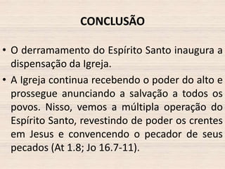 CONCLUSÃO
• O derramamento do Espírito Santo inaugura a
dispensação da Igreja.
• A Igreja continua recebendo o poder do alto e
prossegue anunciando a salvação a todos os
povos. Nisso, vemos a múltipla operação do
Espírito Santo, revestindo de poder os crentes
em Jesus e convencendo o pecador de seus
pecados (At 1.8; Jo 16.7-11).

 