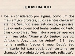 QUEM ERA JOEL
• Joel é considerado por alguns, como um dos
mais antigos profetas, cujos escritos chegaram
até nós. Segundo esses estudiosos, é possível
que quando jovem Joel tenha conhecido tanto
Elias como Eliseu. Sua história pessoal aparece
num versículo: “Palavra do Senhor, que foi
dirigida a Joel, filho de Petuel” (1.1). Seu
nome significa “Jeová é meu Deus”. Seu
ministério foi para Judá. Joel costuma ser
chamado “o profeta do avivamento religioso”.

 