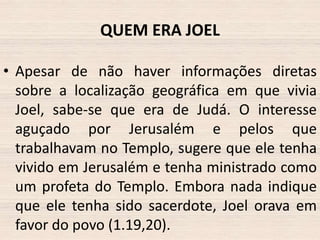 QUEM ERA JOEL
• Apesar de não haver informações diretas
sobre a localização geográfica em que vivia
Joel, sabe-se que era de Judá. O interesse
aguçado por Jerusalém e pelos que
trabalhavam no Templo, sugere que ele tenha
vivido em Jerusalém e tenha ministrado como
um profeta do Templo. Embora nada indique
que ele tenha sido sacerdote, Joel orava em
favor do povo (1.19,20).

 