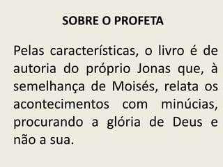 SOBRE O PROFETA

Pelas características, o livro é de
autoria do próprio Jonas que, à
semelhança de Moisés, relata os
acontecimentos com minúcias,
procurando a glória de Deus e
não a sua.

 