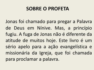 SOBRE O PROFETA
Jonas foi chamado para pregar a Palavra
de Deus em Nínive. Mas, a princípio
fugiu. A fuga de Jonas não é diferente da
atitude de muitos hoje. Este livro é um
sério apelo para a ação evangelística e
missionária da Igreja, que foi chamada
para proclamar a palavra.

 