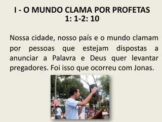 I - O MUNDO CLAMA POR PROFETAS
1: 1-2: 10
Nossa cidade, nosso país e o mundo clamam
por pessoas que estejam dispostas a
anunciar a Palavra e Deus quer levantar
pregadores. Foi isso que ocorreu com Jonas.

 