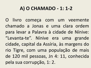 A) O CHAMADO - 1: 1-2
O livro começa com um veemente
chamado a Jonas e uma clara ordem
para levar a Palavra à cidade de Nínive:
“Levanta-te”. Nínive era uma grande
cidade, capital da Assíria, às margens do
rio Tigre, com uma população de mais
de 120 mil pessoas, Jn 4: 11, conhecida
pela sua corrupção, 1: 2.

 