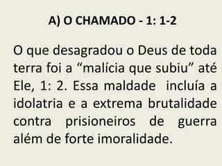 A) O CHAMADO - 1: 1-2

O que desagradou o Deus de toda
terra foi a “malícia que subiu” até
Ele, 1: 2. Essa maldade incluía a
idolatria e a extrema brutalidade
contra prisioneiros de guerra
além de forte imoralidade.

 