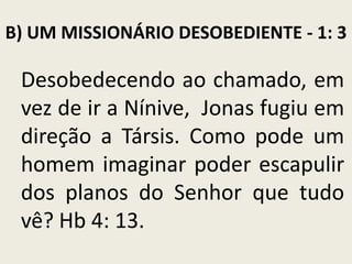 B) UM MISSIONÁRIO DESOBEDIENTE - 1: 3

Desobedecendo ao chamado, em
vez de ir a Nínive, Jonas fugiu em
direção a Társis. Como pode um
homem imaginar poder escapulir
dos planos do Senhor que tudo
vê? Hb 4: 13.

 