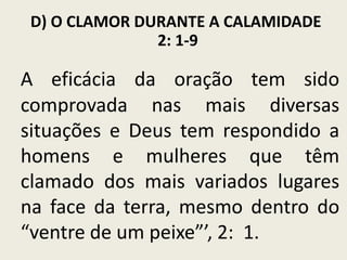 D) O CLAMOR DURANTE A CALAMIDADE
2: 1-9

A eficácia da oração tem sido
comprovada nas mais diversas
situações e Deus tem respondido a
homens e mulheres que têm
clamado dos mais variados lugares
na face da terra, mesmo dentro do
“ventre de um peixe”’, 2: 1.

 