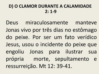 D) O CLAMOR DURANTE A CALAMIDADE
2: 1-9

Deus miraculosamente manteve
Jonas vivo por três dias no estômago
do peixe. Por ser um fato verídico
Jesus, usou o incidente do peixe que
engoliu Jonas para ilustrar sua
própria
morte, sepultamento e
ressurreição. Mt 12: 39-41.

 