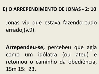 E) O ARREPENDIMENTO DE JONAS - 2: 10

Jonas viu que estava fazendo tudo
errado,(v.9).
Arrependeu-se, percebeu que agia
como um idólatra (ou ateu) e
retomou o caminho da obediência,
1Sm 15: 23.

 