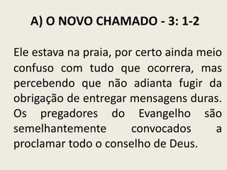 A) O NOVO CHAMADO - 3: 1-2
Ele estava na praia, por certo ainda meio
confuso com tudo que ocorrera, mas
percebendo que não adianta fugir da
obrigação de entregar mensagens duras.
Os pregadores do Evangelho são
semelhantemente
convocados
a
proclamar todo o conselho de Deus.

 