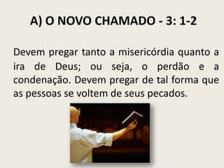 A) O NOVO CHAMADO - 3: 1-2
Devem pregar tanto a misericórdia quanto a
ira de Deus; ou seja, o perdão e a
condenação. Devem pregar de tal forma que
as pessoas se voltem de seus pecados.

 